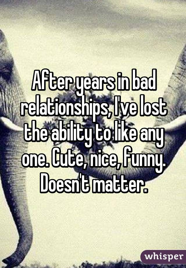 After years in bad relationships, I've lost the ability to like any one. Cute, nice, funny. Doesn't matter.