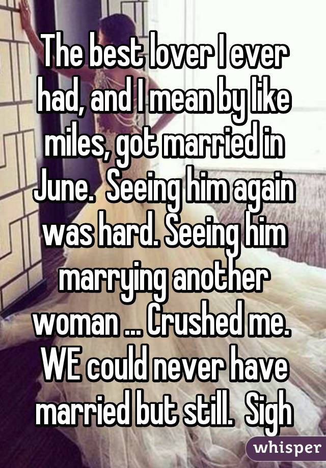 The best lover I ever had, and I mean by like miles, got married in June.  Seeing him again was hard. Seeing him marrying another woman ... Crushed me.  WE could never have married but still.  Sigh