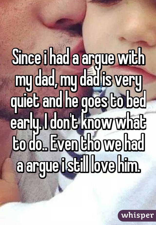 Since i had a argue with my dad, my dad is very quiet and he goes to bed early. I don't know what to do.. Even tho we had a argue i still love him.