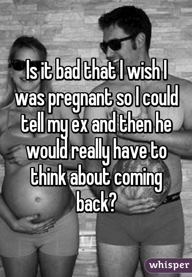 Is it bad that I wish I was pregnant so I could tell my ex and then he would really have to think about coming back?