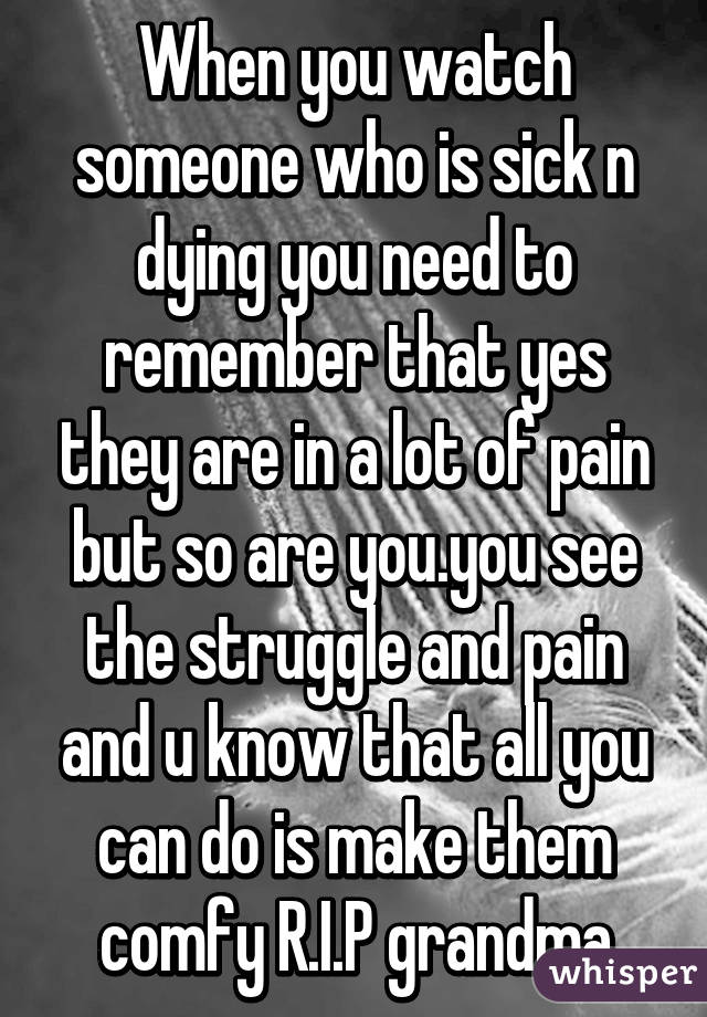 When you watch someone who is sick n dying you need to remember that yes they are in a lot of pain but so are you.you see the struggle and pain and u know that all you can do is make them comfy R.I.P grandma