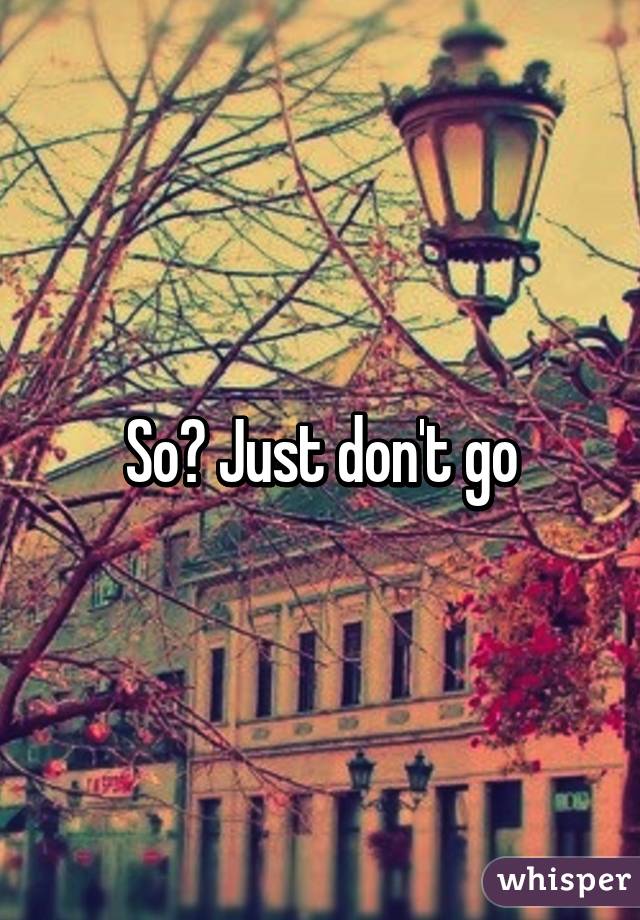 So? Just don't go