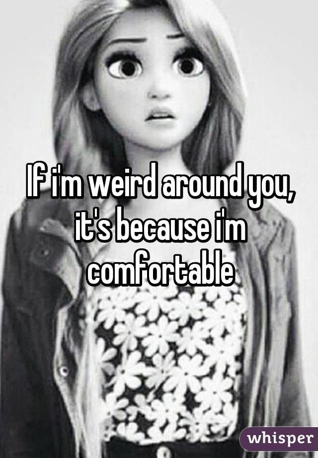 If i'm weird around you, it's because i'm comfortable