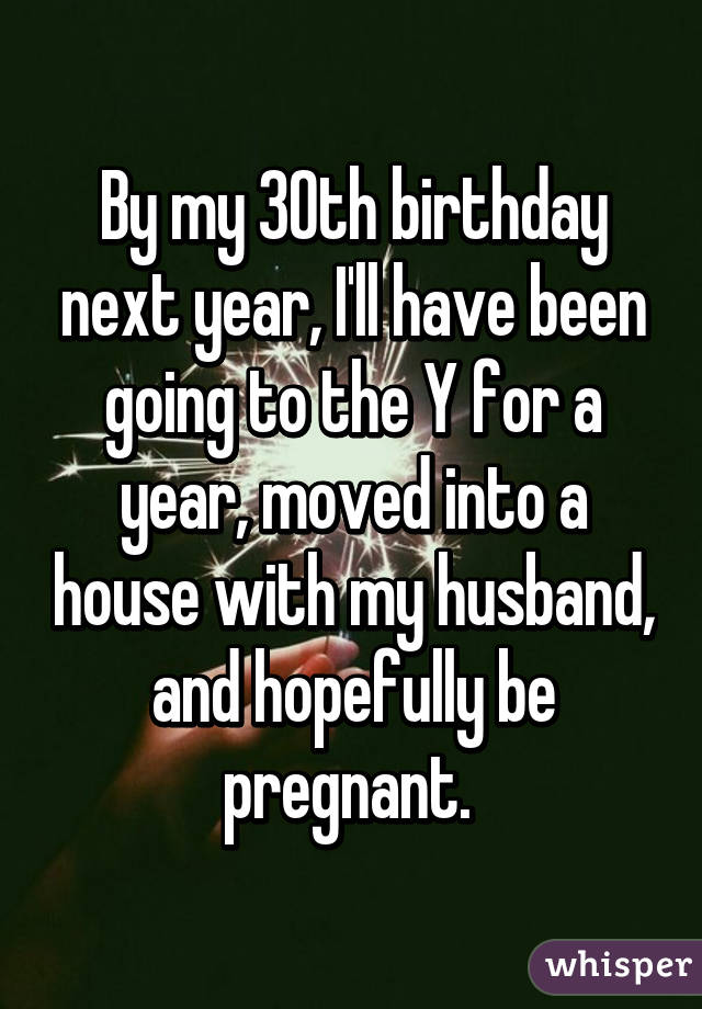 By my 30th birthday next year, I'll have been going to the Y for a year, moved into a house with my husband, and hopefully be pregnant. 