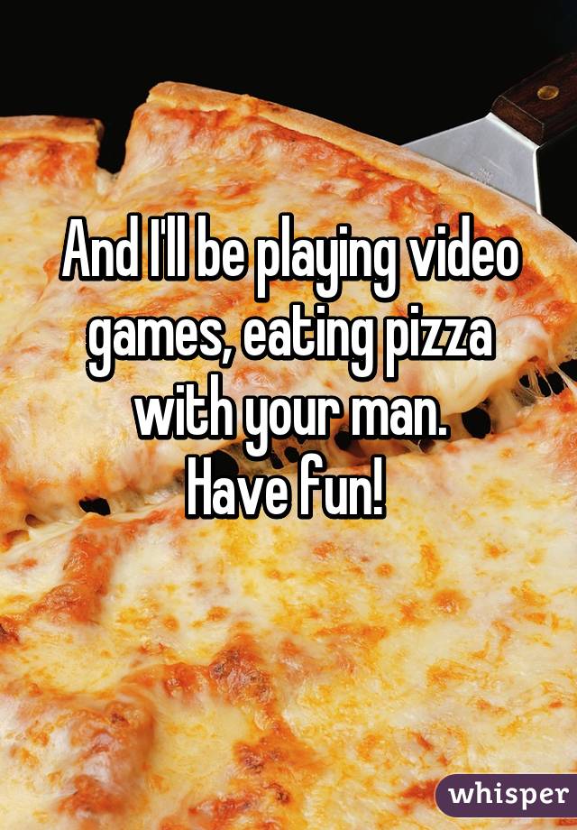 And I'll be playing video games, eating pizza with your man.
Have fun! 
