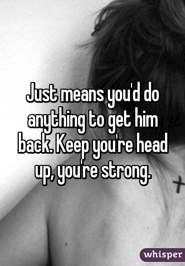 Just means you'd do anything to get him back. Keep you're head up, you're strong.