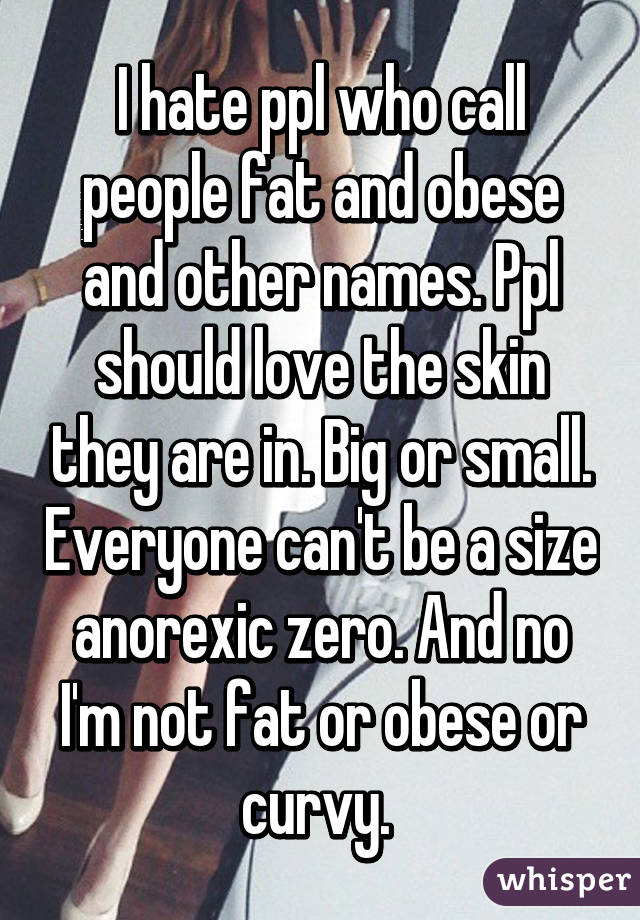 I hate ppl who call people fat and obese and other names. Ppl should love the skin they are in. Big or small. Everyone can't be a size anorexic zero. And no I'm not fat or obese or curvy. 