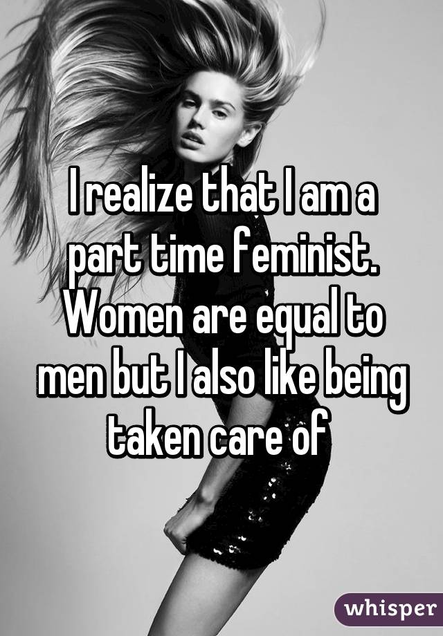 I realize that I am a part time feminist. Women are equal to men but I also like being taken care of 