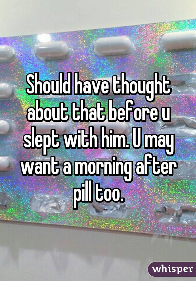 Should have thought about that before u slept with him. U may want a morning after pill too.