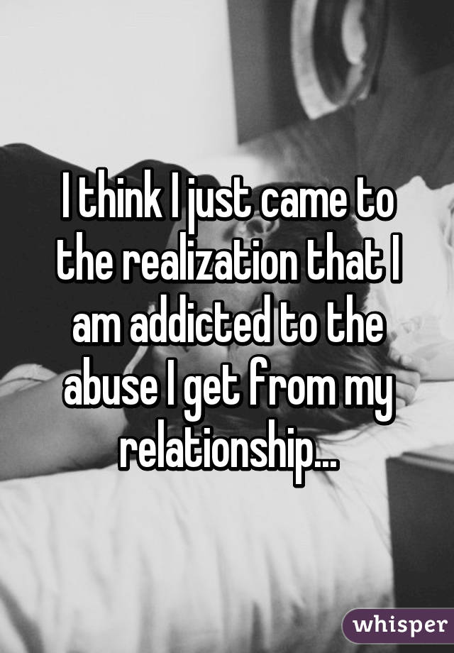 I think I just came to the realization that I am addicted to the abuse I get from my relationship...