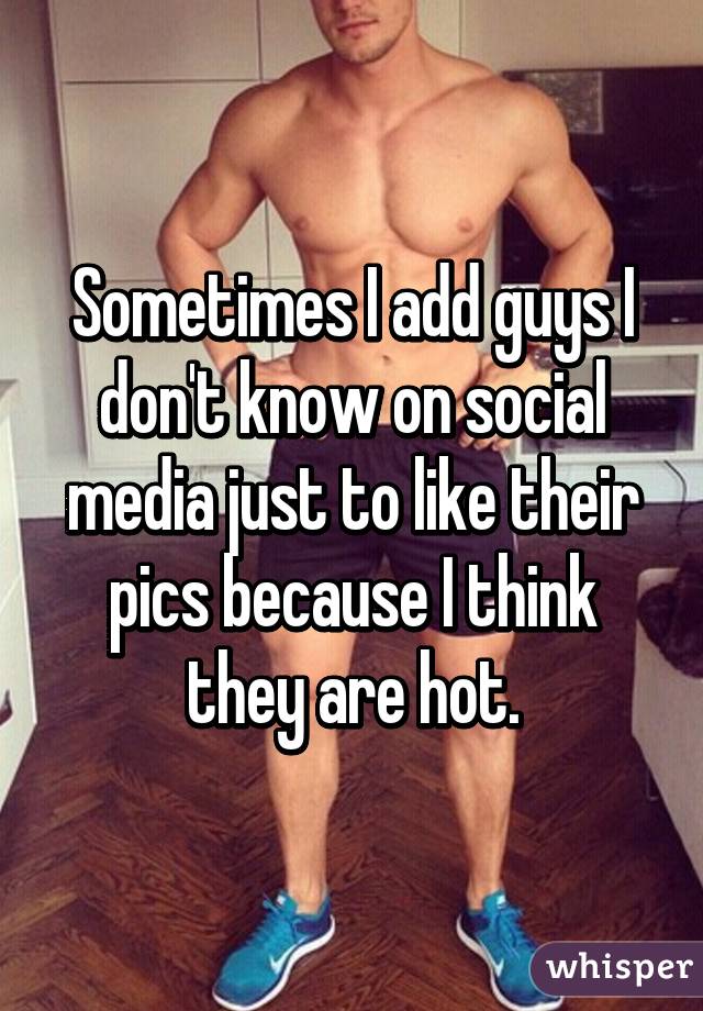 Sometimes I add guys I don't know on social media just to like their pics because I think they are hot.