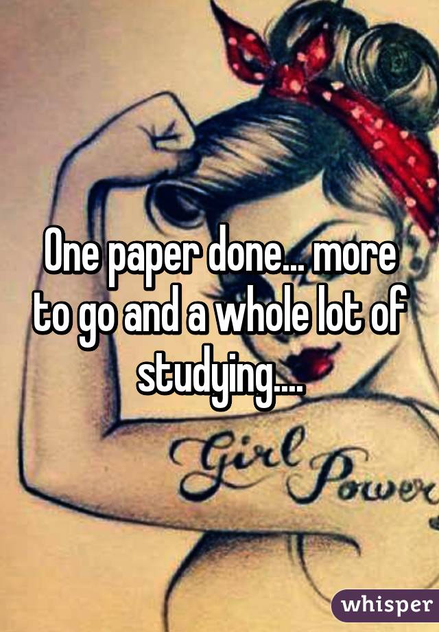 One paper done... more to go and a whole lot of studying....