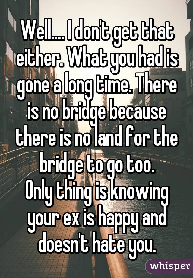 Well.... I don't get that either. What you had is gone a long time. There is no bridge because there is no land for the bridge to go too.
Only thing is knowing your ex is happy and doesn't hate you.