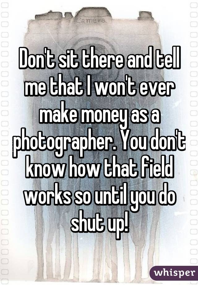 Don't sit there and tell me that I won't ever make money as a photographer. You don't know how that field works so until you do shut up!