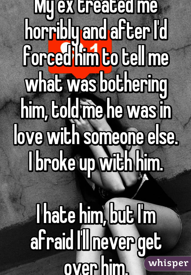 My ex treated me horribly and after I'd forced him to tell me what was bothering him, told me he was in love with someone else. I broke up with him.

I hate him, but I'm afraid I'll never get over him.