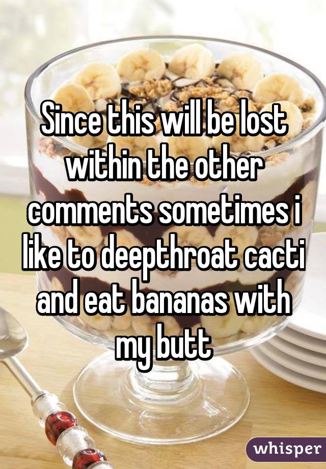 Since this will be lost within the other comments sometimes i like to deepthroat cacti and eat bananas with my butt