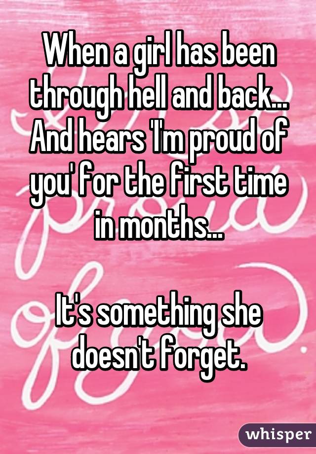 When a girl has been through hell and back... And hears 'I'm proud of you' for the first time in months...

It's something she doesn't forget.
