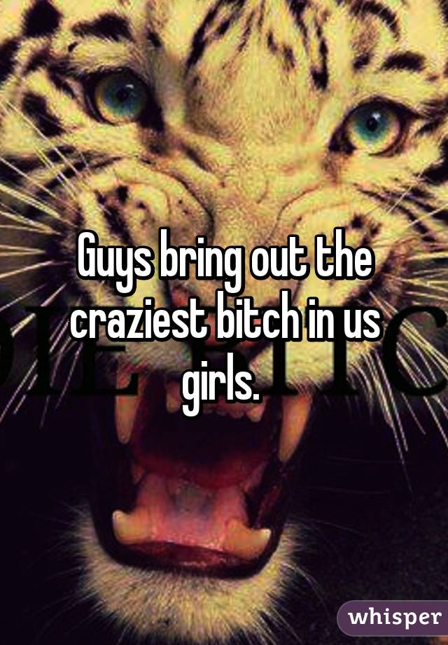 Guys bring out the craziest bitch in us girls. 