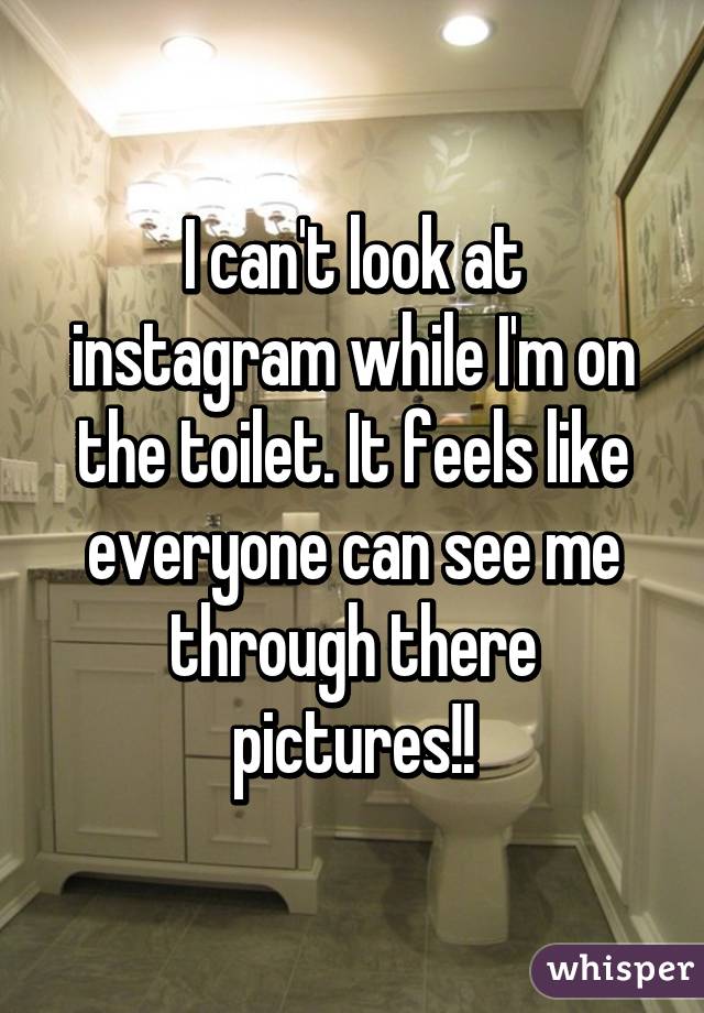 I can't look at instagram while I'm on the toilet. It feels like everyone can see me through there pictures!!