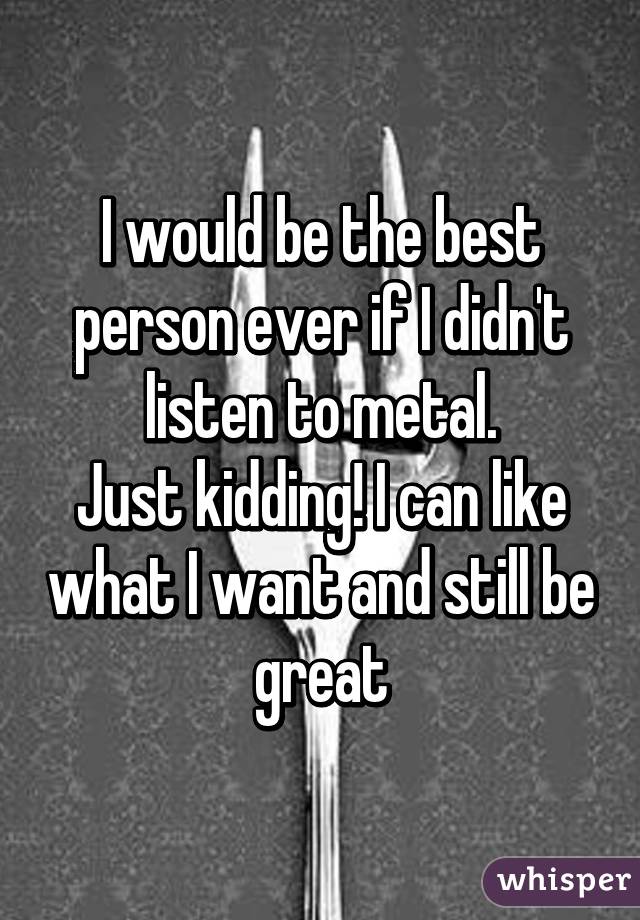 I would be the best person ever if I didn't listen to metal.
Just kidding! I can like what I want and still be great