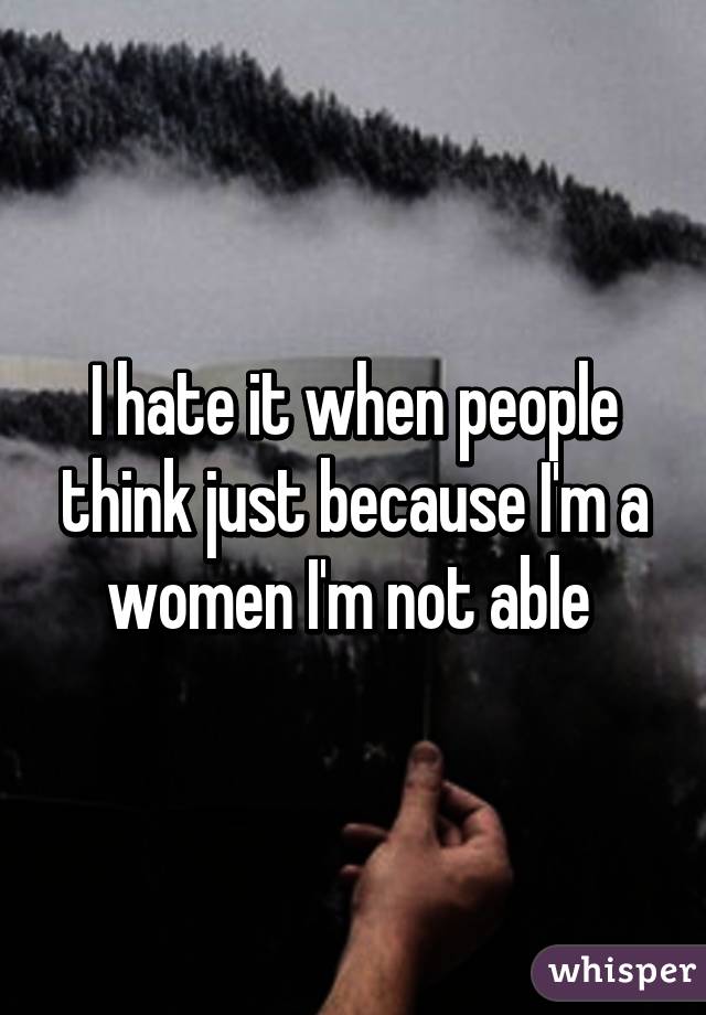 I hate it when people think just because I'm a women I'm not able 