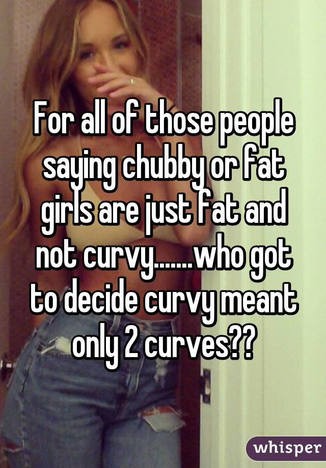 For all of those people saying chubby or fat girls are just fat and not curvy.......who got to decide curvy meant only 2 curves??