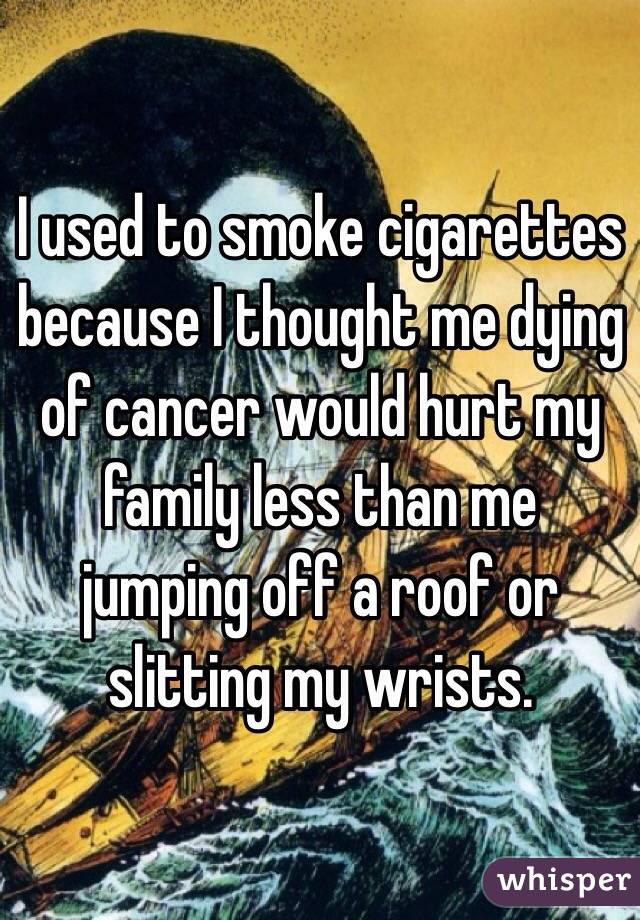 I used to smoke cigarettes because I thought me dying of cancer would hurt my family less than me jumping off a roof or slitting my wrists. 