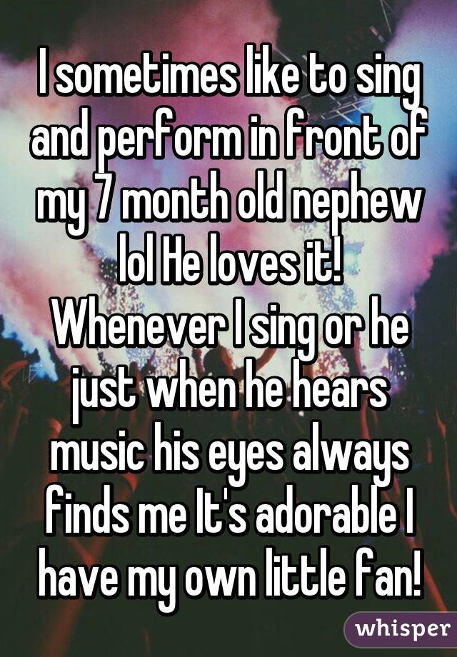 I sometimes like to sing and perform in front of my 7 month old nephew lol He loves it! Whenever I sing or he just when he hears music his eyes always finds me It's adorable I have my own little fan!