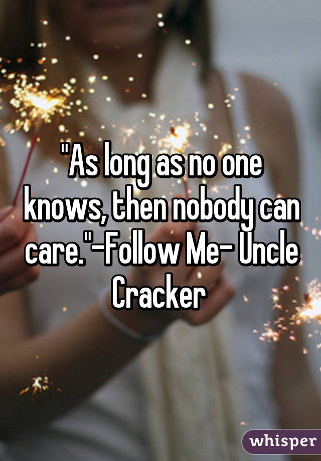 "As long as no one knows, then nobody can care."-Follow Me- Uncle Cracker 