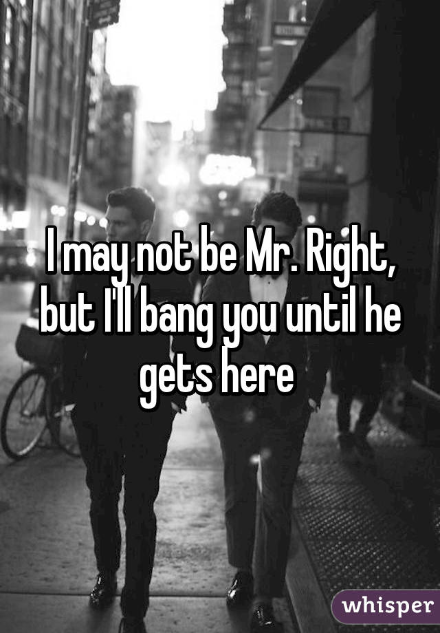 I may not be Mr. Right, but I'll bang you until he gets here 