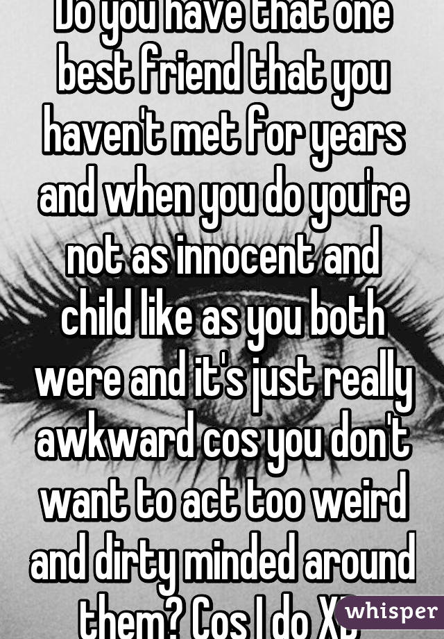 Do you have that one best friend that you haven't met for years and when you do you're not as innocent and child like as you both were and it's just really awkward cos you don't want to act too weird and dirty minded around them? Cos I do XD 