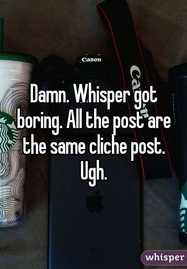 Damn. Whisper got boring. All the post are the same cliche post. Ugh.