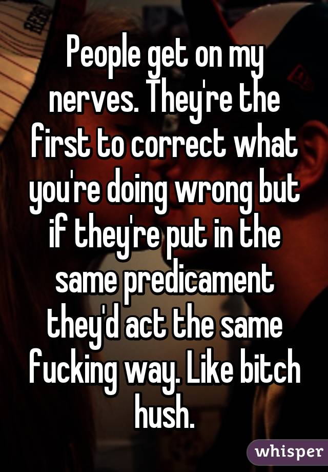 People get on my nerves. They're the first to correct what you're doing wrong but if they're put in the same predicament they'd act the same fucking way. Like bitch hush.