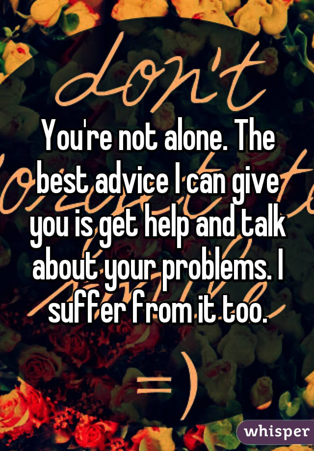 You're not alone. The best advice I can give you is get help and talk about your problems. I suffer from it too.