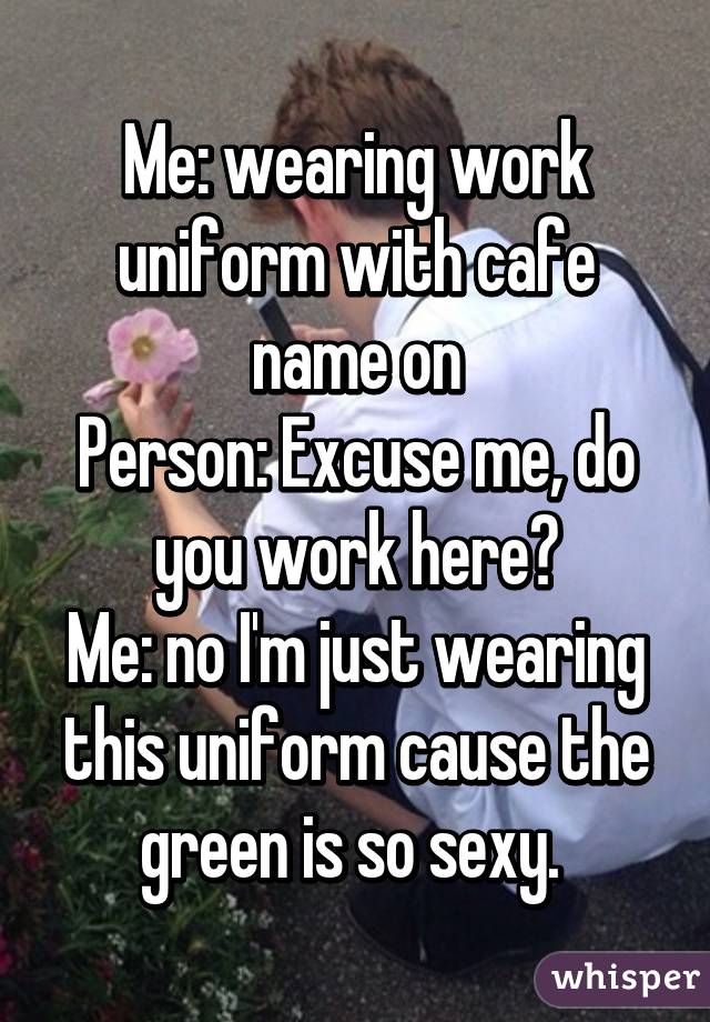 Me: wearing work uniform with cafe name on
Person: Excuse me, do you work here?
Me: no I'm just wearing this uniform cause the green is so sexy. 