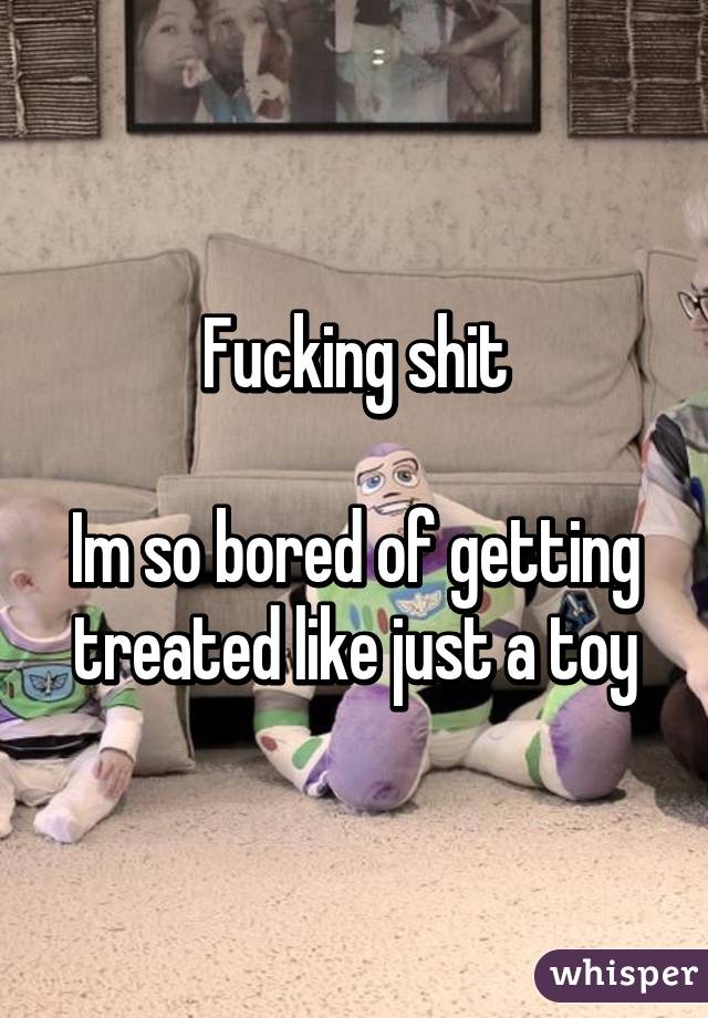 Fucking shit

Im so bored of getting treated like just a toy