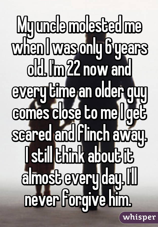 My uncle molested me when I was only 6 years old. I'm 22 now and every time an older guy comes close to me I get scared and flinch away. I still think about it almost every day. I'll never forgive him. 