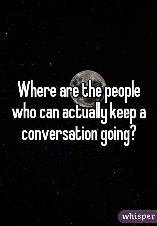 Where are the people who can actually keep a conversation going?