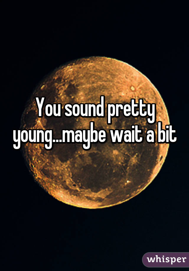 You sound pretty young...maybe wait a bit 