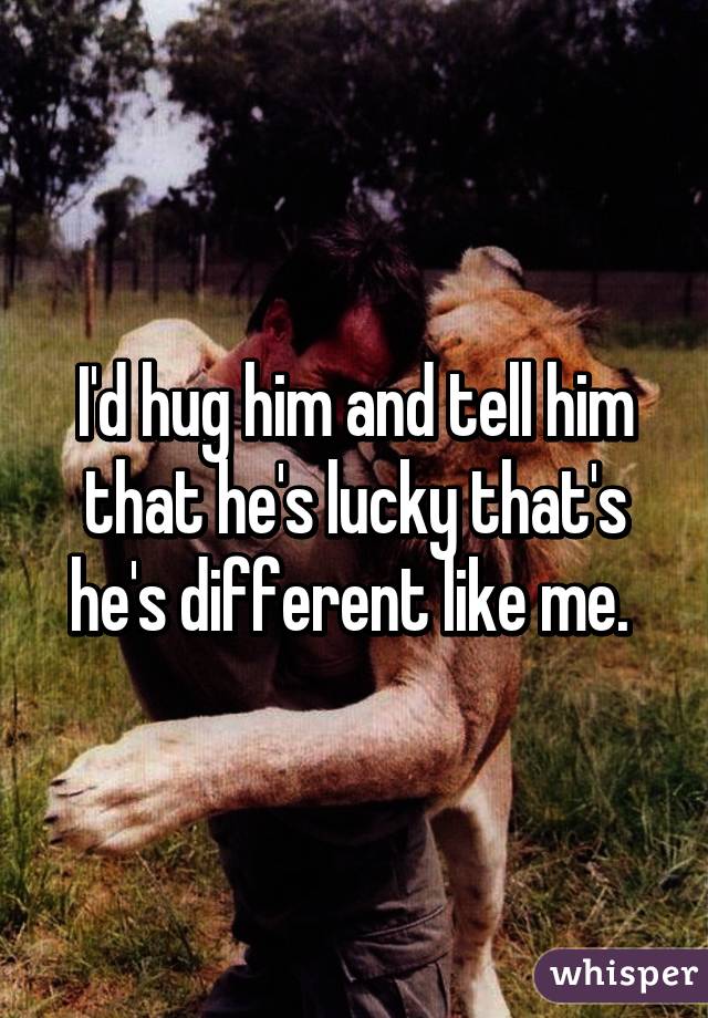 I'd hug him and tell him that he's lucky that's he's different like me. 