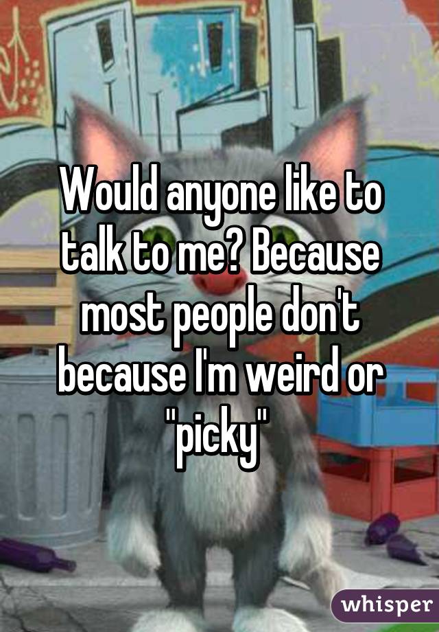 Would anyone like to talk to me? Because most people don't because I'm weird or "picky" 