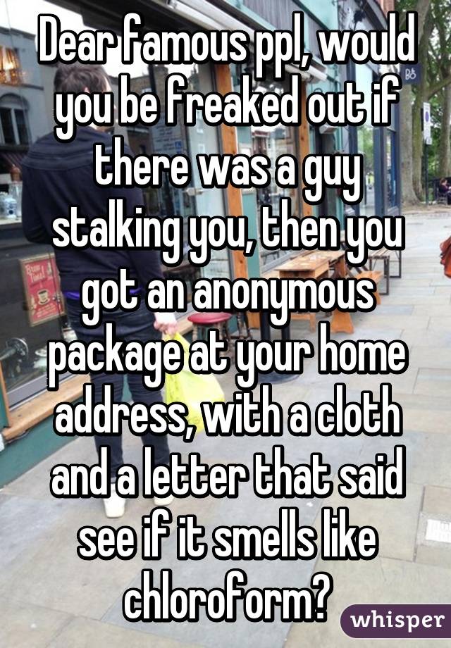 Dear famous ppl, would you be freaked out if there was a guy stalking you, then you got an anonymous package at your home address, with a cloth and a letter that said see if it smells like chloroform?