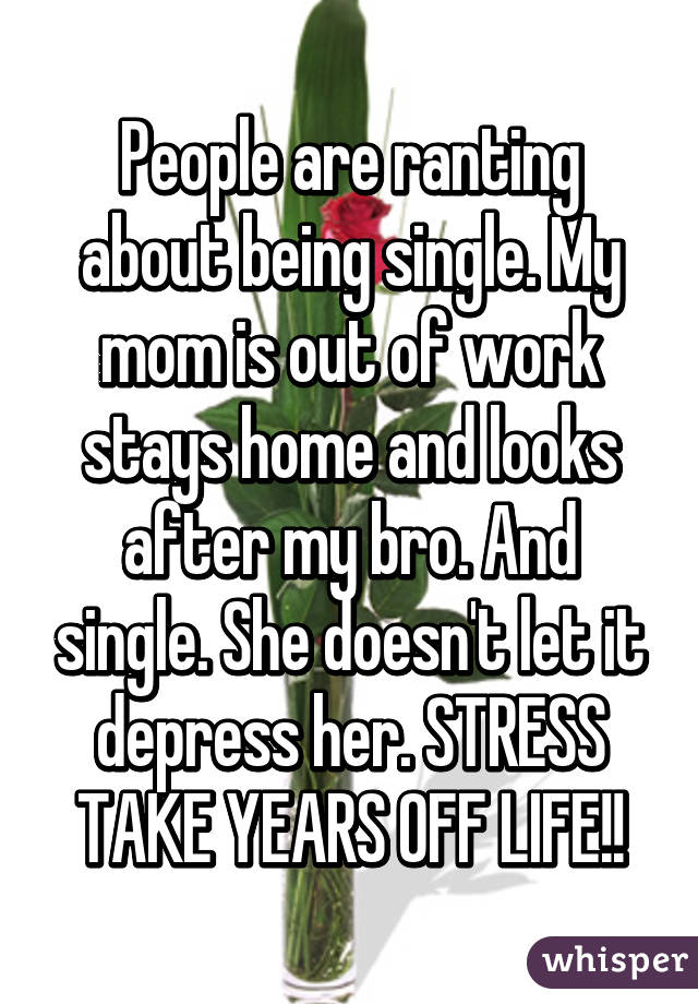 People are ranting about being single. My mom is out of work stays home and looks after my bro. And single. She doesn't let it depress her. STRESS TAKE YEARS OFF LIFE!!