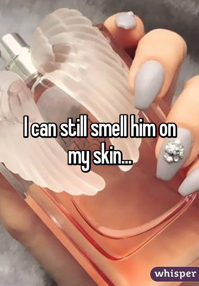 I can still smell him on my skin...