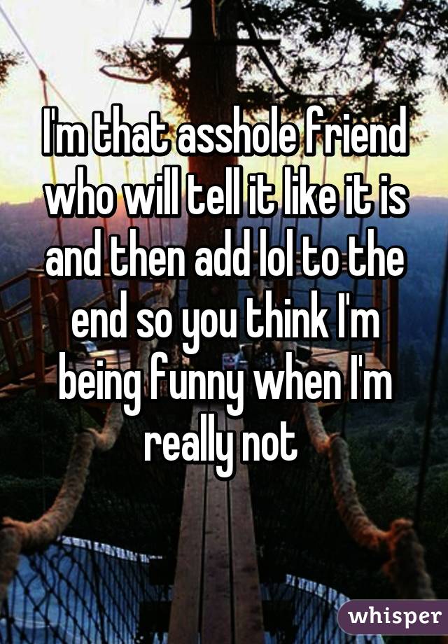 I'm that asshole friend who will tell it like it is and then add lol to the end so you think I'm being funny when I'm really not 
