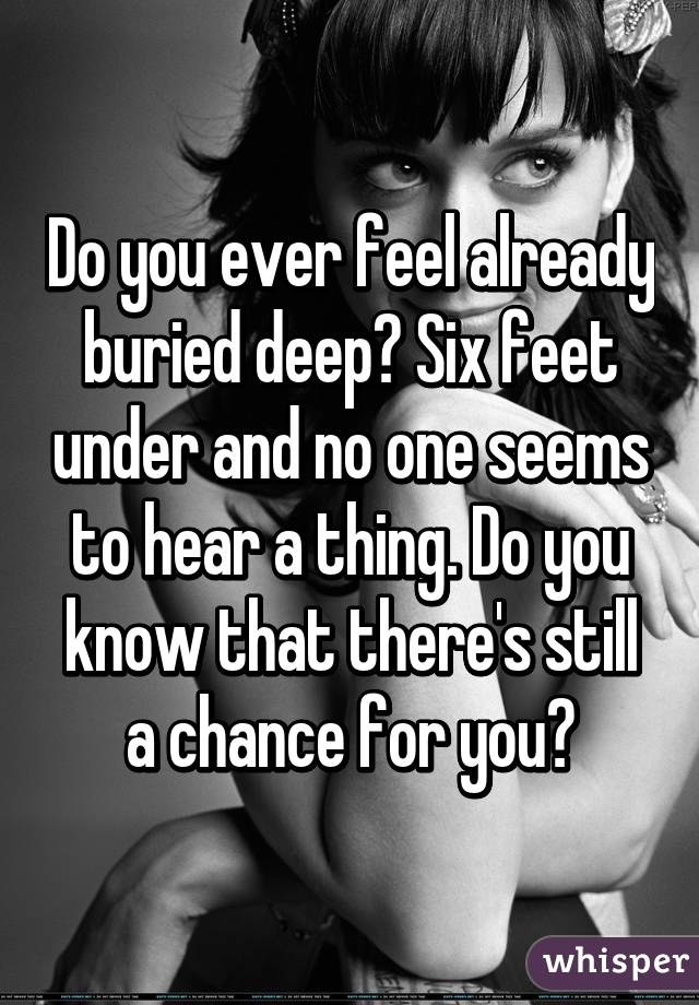 Do you ever feel already buried deep? Six feet under and no one seems to hear a thing. Do you know that there's still a chance for you?