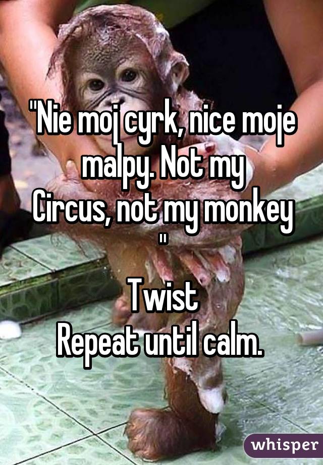 "Nie moj cyrk, nice moje malpy. Not my
Circus, not my monkey "
Twist
Repeat until calm. 