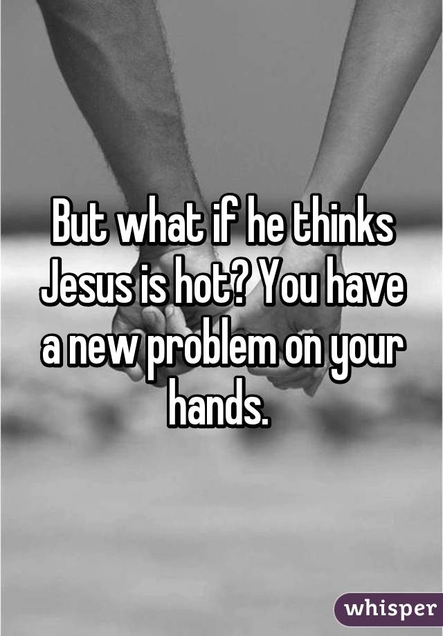 But what if he thinks Jesus is hot? You have a new problem on your hands. 