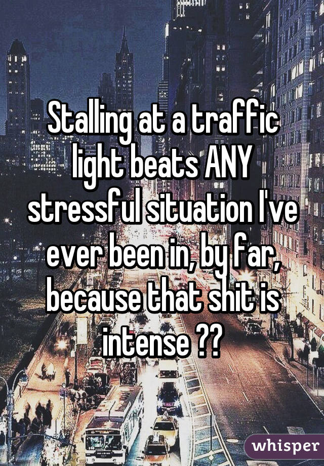 Stalling at a traffic light beats ANY stressful situation I've ever been in, by far, because that shit is intense 😂😂