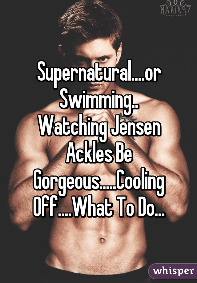 Supernatural....or Swimming..
Watching Jensen Ackles Be Gorgeous.....Cooling Off....What To Do...